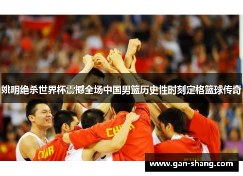 姚明绝杀世界杯震撼全场中国男篮历史性时刻定格篮球传奇